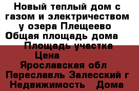 Новый теплый дом с газом и электричеством, у озера Плещеево › Общая площадь дома ­ 150 › Площадь участка ­ 10 › Цена ­ 1 850 000 - Ярославская обл., Переславль-Залесский г. Недвижимость » Дома, коттеджи, дачи продажа   . Ярославская обл.,Переславль-Залесский г.
